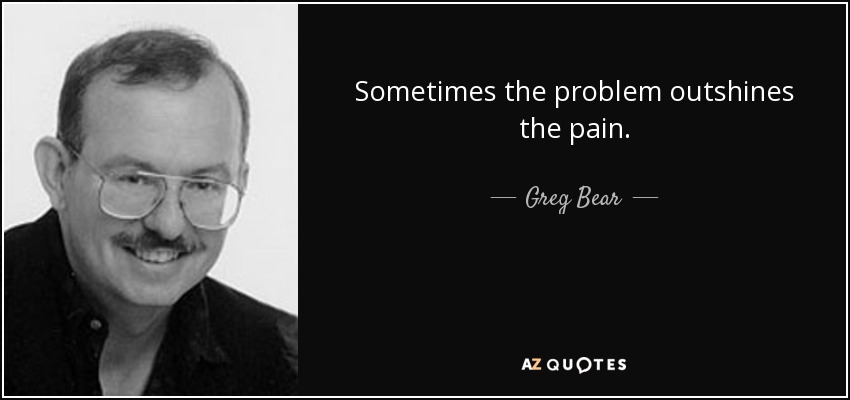 Sometimes the problem outshines the pain. - Greg Bear