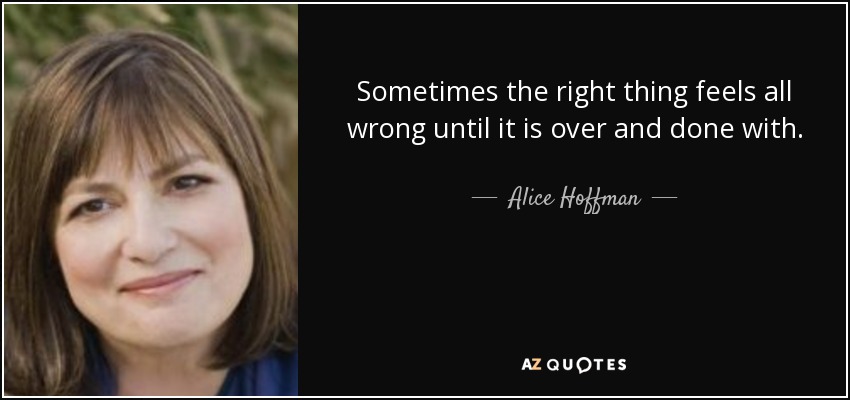 Sometimes the right thing feels all wrong until it is over and done with. - Alice Hoffman