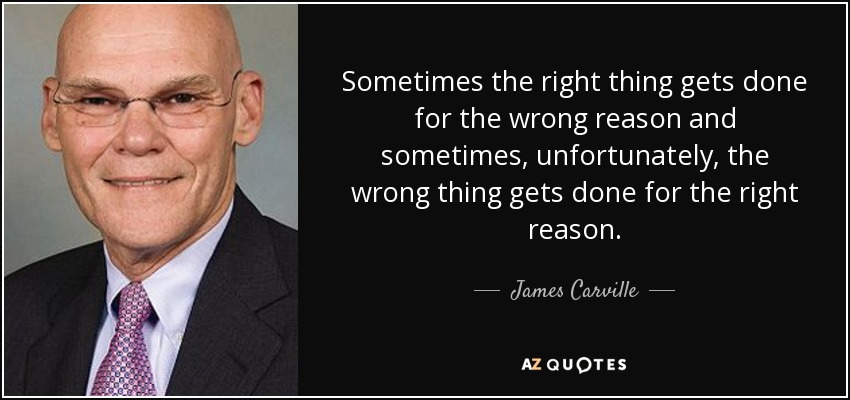 Sometimes the right thing gets done for the wrong reason and sometimes, unfortunately, the wrong thing gets done for the right reason. - James Carville