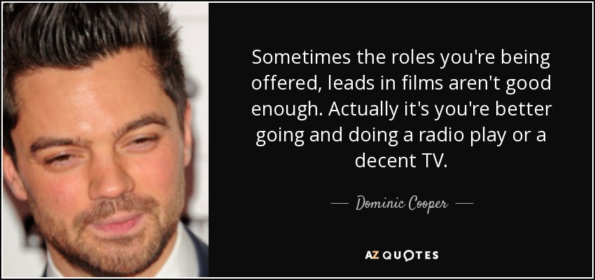Sometimes the roles you're being offered, leads in films aren't good enough. Actually it's you're better going and doing a radio play or a decent TV. - Dominic Cooper