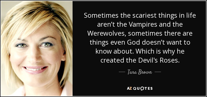 Sometimes the scariest things in life aren’t the Vampires and the Werewolves, sometimes there are things even God doesn’t want to know about. Which is why he created the Devil's Roses. - Tara Brown