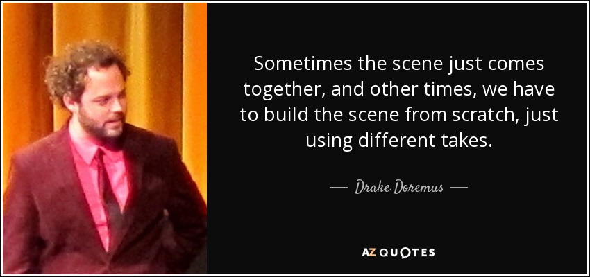 Sometimes the scene just comes together, and other times, we have to build the scene from scratch, just using different takes. - Drake Doremus