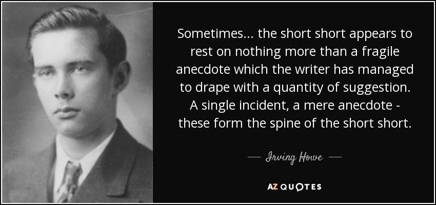 Sometimes ... the short short appears to rest on nothing more than a fragile anecdote which the writer has managed to drape with a quantity of suggestion. A single incident, a mere anecdote - these form the spine of the short short. - Irving Howe