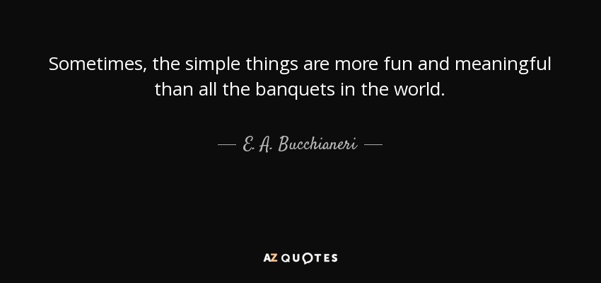 Sometimes, the simple things are more fun and meaningful than all the banquets in the world. - E. A. Bucchianeri