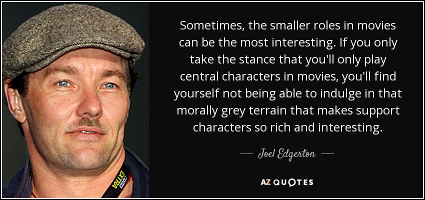 Sometimes, the smaller roles in movies can be the most interesting. If you only take the stance that you'll only play central characters in movies, you'll find yourself not being able to indulge in that morally grey terrain that makes support characters so rich and interesting. - Joel Edgerton