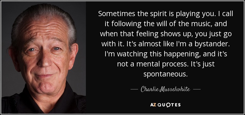 Sometimes the spirit is playing you. I call it following the will of the music, and when that feeling shows up, you just go with it. It's almost like I'm a bystander. I'm watching this happening, and it's not a mental process. It's just spontaneous. - Charlie Musselwhite