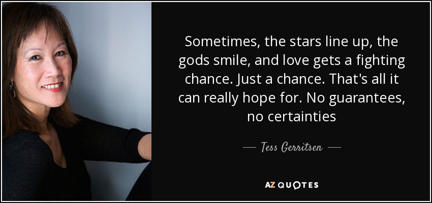 Sometimes, the stars line up, the gods smile, and love gets a fighting chance. Just a chance. That's all it can really hope for. No guarantees, no certainties - Tess Gerritsen