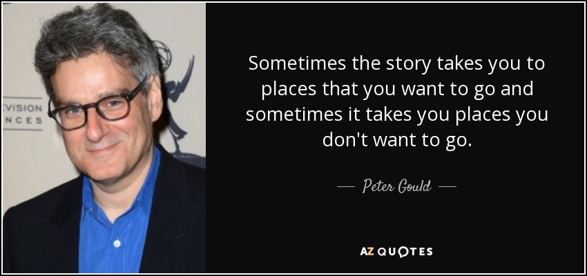 Sometimes the story takes you to places that you want to go and sometimes it takes you places you don't want to go. - Peter Gould