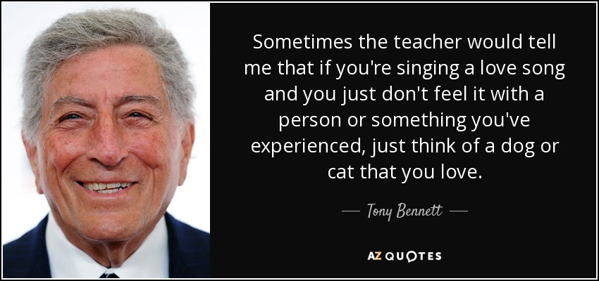 Sometimes the teacher would tell me that if you're singing a love song and you just don't feel it with a person or something you've experienced, just think of a dog or cat that you love. - Tony Bennett