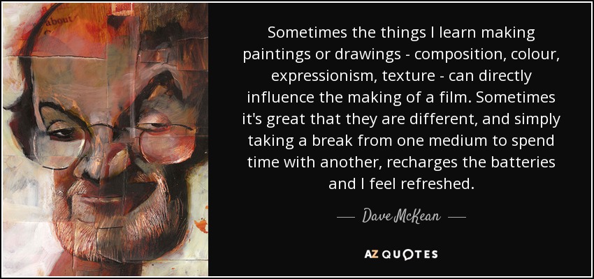 Sometimes the things I learn making paintings or drawings - composition, colour, expressionism, texture - can directly influence the making of a film. Sometimes it's great that they are different, and simply taking a break from one medium to spend time with another, recharges the batteries and I feel refreshed. - Dave McKean