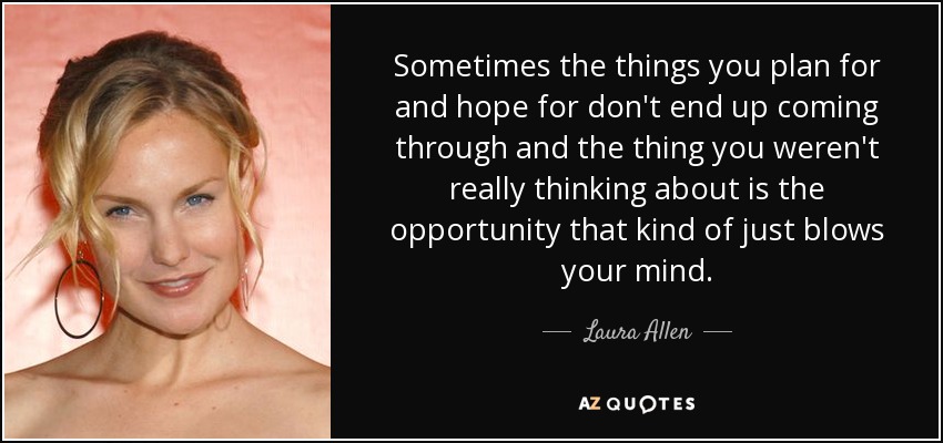 Sometimes the things you plan for and hope for don't end up coming through and the thing you weren't really thinking about is the opportunity that kind of just blows your mind. - Laura Allen