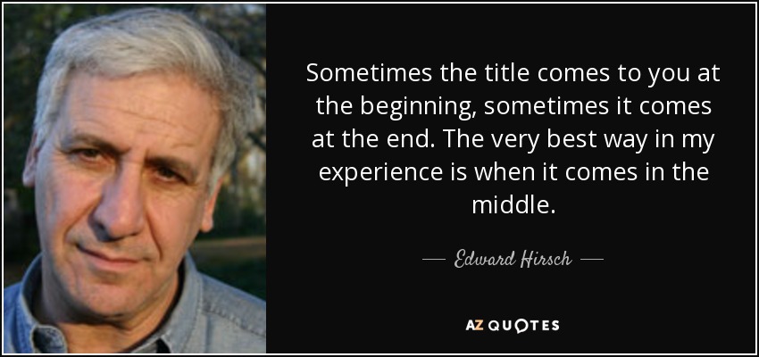 Sometimes the title comes to you at the beginning, sometimes it comes at the end. The very best way in my experience is when it comes in the middle. - Edward Hirsch