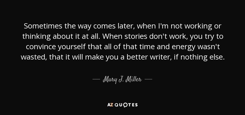 Sometimes the way comes later, when I'm not working or thinking about it at all. When stories don't work, you try to convince yourself that all of that time and energy wasn't wasted, that it will make you a better writer, if nothing else. - Mary J. Miller