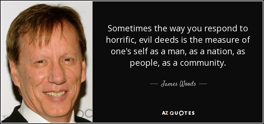 Sometimes the way you respond to horrific, evil deeds is the measure of one's self as a man, as a nation, as people, as a community. - James Woods