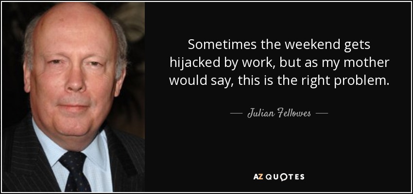 Sometimes the weekend gets hijacked by work, but as my mother would say, this is the right problem. - Julian Fellowes