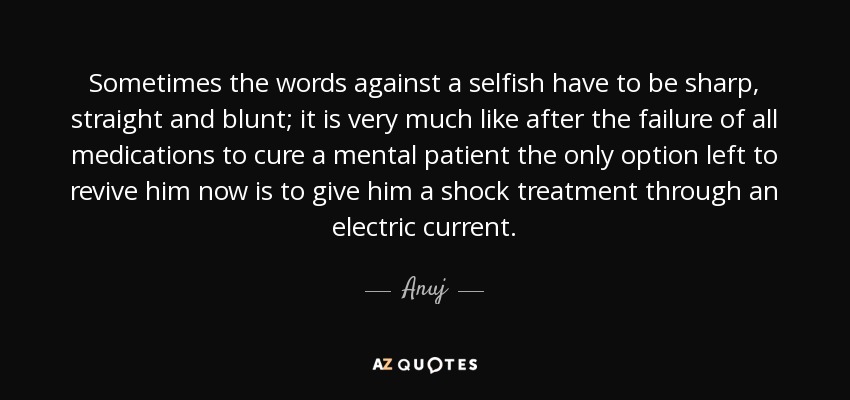 Sometimes the words against a selfish have to be sharp, straight and blunt; it is very much like after the failure of all medications to cure a mental patient the only option left to revive him now is to give him a shock treatment through an electric current. - Anuj