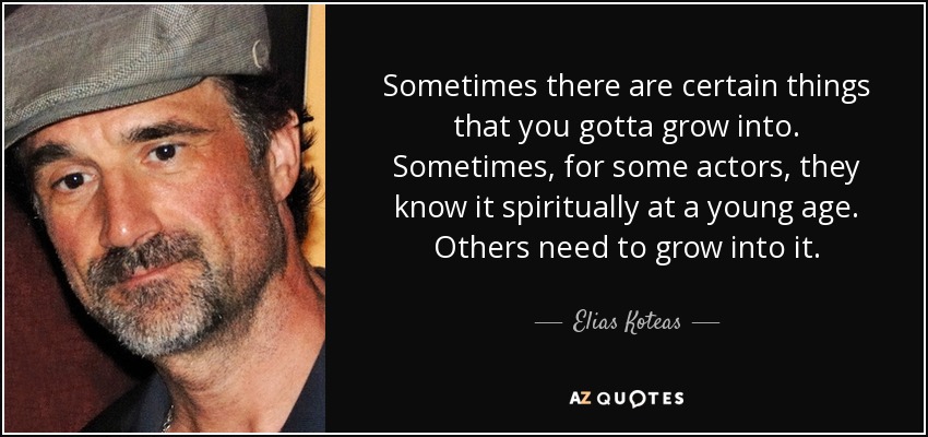 Sometimes there are certain things that you gotta grow into. Sometimes, for some actors, they know it spiritually at a young age. Others need to grow into it. - Elias Koteas