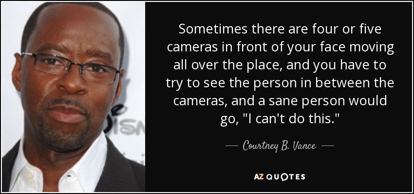 Sometimes there are four or five cameras in front of your face moving all over the place, and you have to try to see the person in between the cameras, and a sane person would go, 
