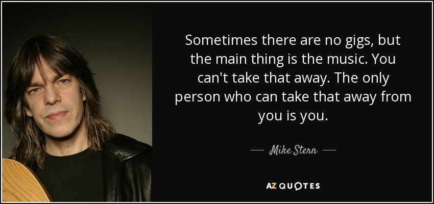 Sometimes there are no gigs, but the main thing is the music. You can't take that away. The only person who can take that away from you is you. - Mike Stern