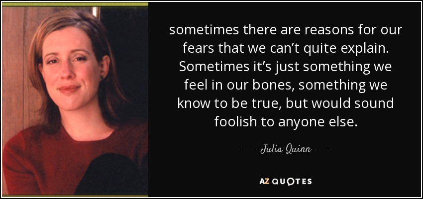 sometimes there are reasons for our fears that we can’t quite explain. Sometimes it’s just something we feel in our bones, something we know to be true, but would sound foolish to anyone else. - Julia Quinn