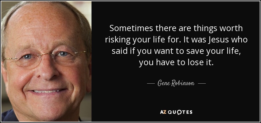 Sometimes there are things worth risking your life for. It was Jesus who said if you want to save your life, you have to lose it. - Gene Robinson