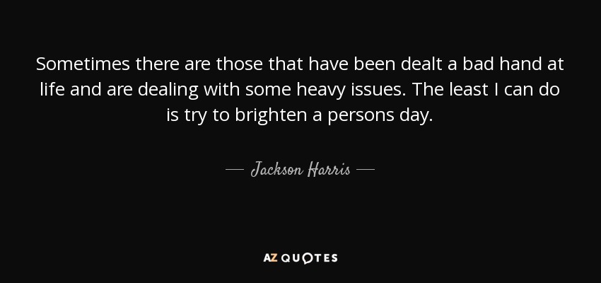 Sometimes there are those that have been dealt a bad hand at life and are dealing with some heavy issues. The least I can do is try to brighten a persons day. - Jackson Harris