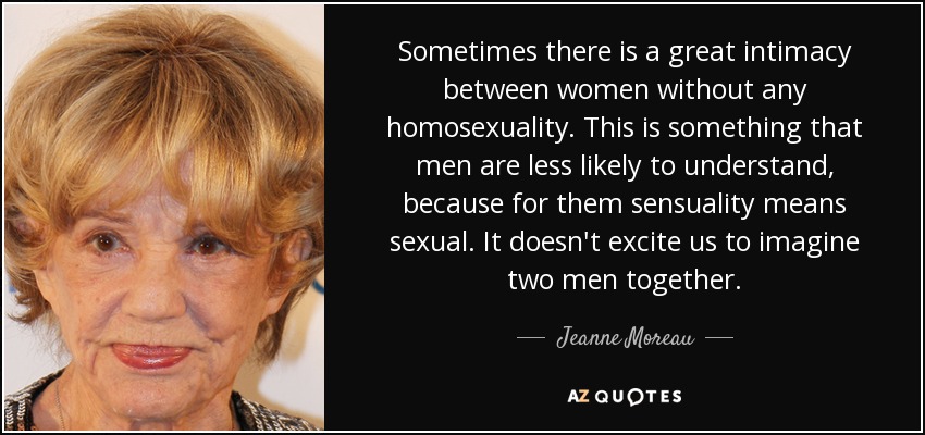 Sometimes there is a great intimacy between women without any homosexuality. This is something that men are less likely to understand, because for them sensuality means sexual. It doesn't excite us to imagine two men together. - Jeanne Moreau
