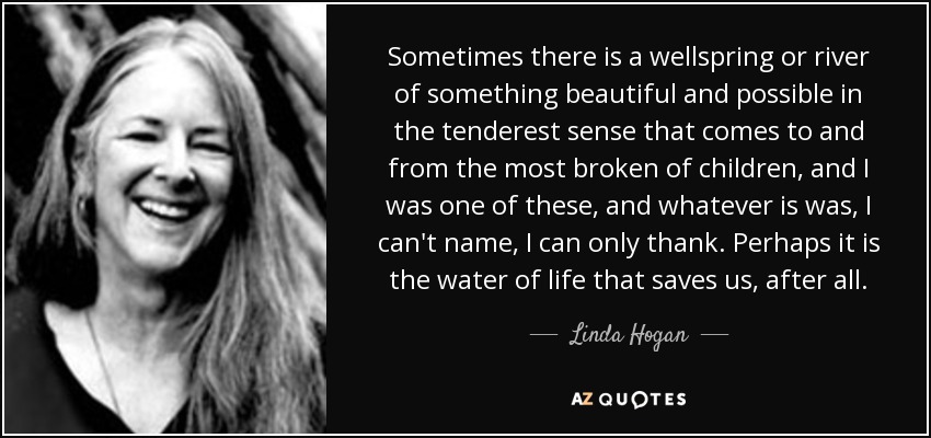 Sometimes there is a wellspring or river of something beautiful and possible in the tenderest sense that comes to and from the most broken of children, and I was one of these, and whatever is was, I can't name, I can only thank. Perhaps it is the water of life that saves us, after all. - Linda Hogan
