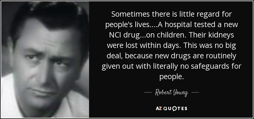 Sometimes there is little regard for people's lives....A hospital tested a new NCI drug ...on children. Their kidneys were lost within days. This was no big deal, because new drugs are routinely given out with literally no safeguards for people. - Robert Young