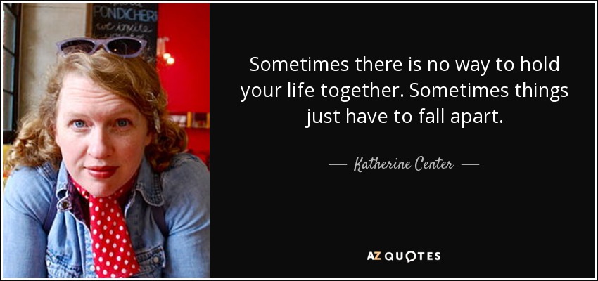 Sometimes there is no way to hold your life together. Sometimes things just have to fall apart. - Katherine Center
