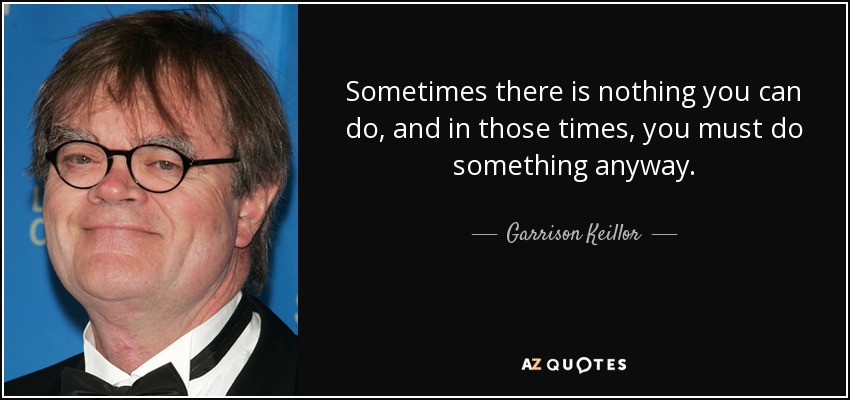 Sometimes there is nothing you can do, and in those times, you must do something anyway. - Garrison Keillor