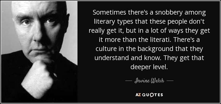Sometimes there's a snobbery among literary types that these people don't really get it, but in a lot of ways they get it more than the literati. There's a culture in the background that they understand and know. They get that deeper level. - Irvine Welsh