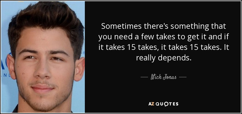 Sometimes there's something that you need a few takes to get it and if it takes 15 takes, it takes 15 takes. It really depends. - Nick Jonas