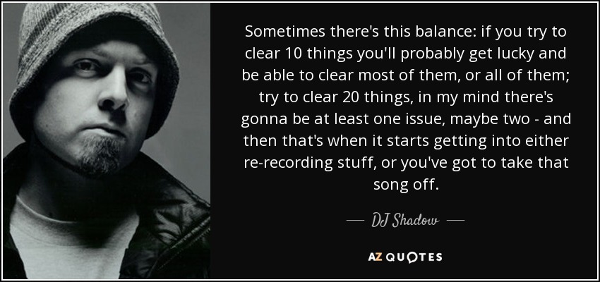 Sometimes there's this balance: if you try to clear 10 things you'll probably get lucky and be able to clear most of them, or all of them; try to clear 20 things, in my mind there's gonna be at least one issue, maybe two - and then that's when it starts getting into either re-recording stuff, or you've got to take that song off. - DJ Shadow