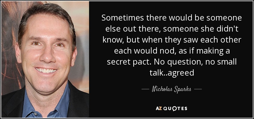 Sometimes there would be someone else out there, someone she didn't know, but when they saw each other each would nod, as if making a secret pact. No question, no small talk..agreed - Nicholas Sparks