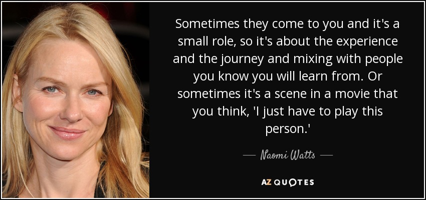 Sometimes they come to you and it's a small role, so it's about the experience and the journey and mixing with people you know you will learn from. Or sometimes it's a scene in a movie that you think, 'I just have to play this person.' - Naomi Watts