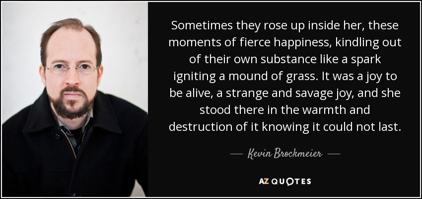 Sometimes they rose up inside her, these moments of fierce happiness, kindling out of their own substance like a spark igniting a mound of grass. It was a joy to be alive, a strange and savage joy, and she stood there in the warmth and destruction of it knowing it could not last. - Kevin Brockmeier