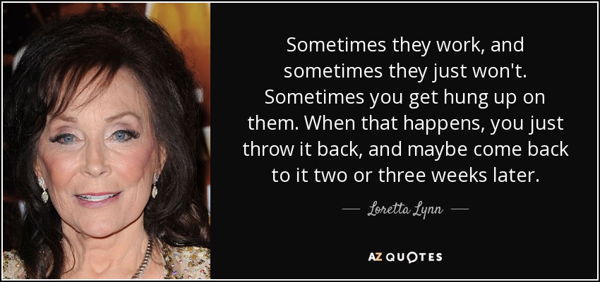 Sometimes they work, and sometimes they just won't. Sometimes you get hung up on them. When that happens, you just throw it back, and maybe come back to it two or three weeks later. - Loretta Lynn