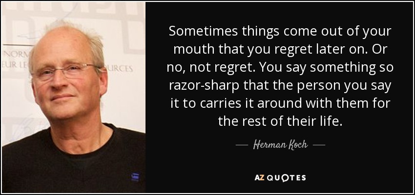 Sometimes things come out of your mouth that you regret later on. Or no, not regret. You say something so razor-sharp that the person you say it to carries it around with them for the rest of their life. - Herman Koch