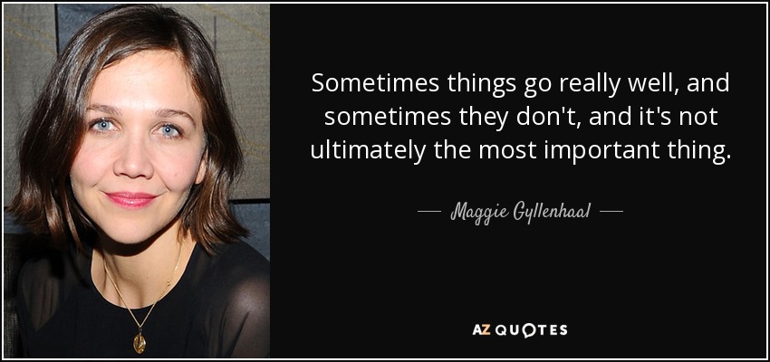 Sometimes things go really well, and sometimes they don't, and it's not ultimately the most important thing. - Maggie Gyllenhaal