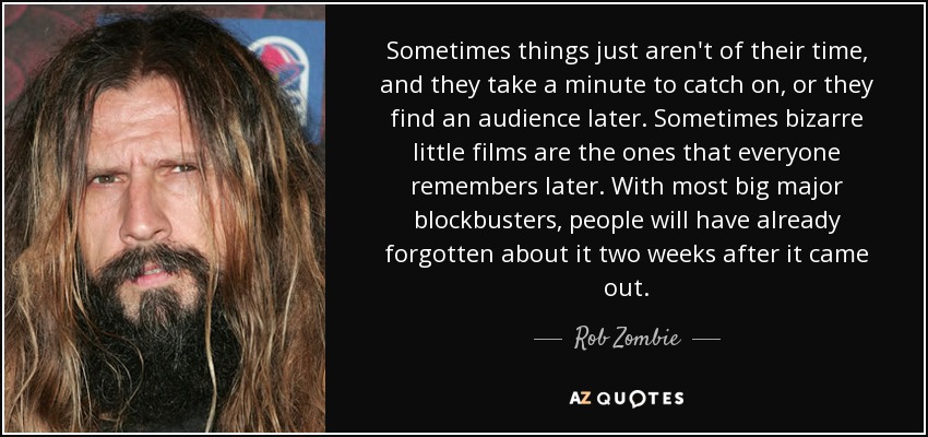 Sometimes things just aren't of their time, and they take a minute to catch on, or they find an audience later. Sometimes bizarre little films are the ones that everyone remembers later. With most big major blockbusters, people will have already forgotten about it two weeks after it came out. - Rob Zombie
