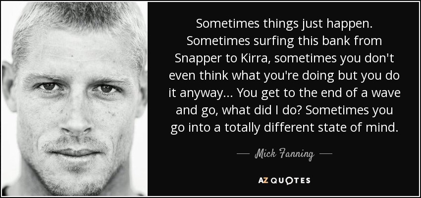 Sometimes things just happen. Sometimes surfing this bank from Snapper to Kirra, sometimes you don't even think what you're doing but you do it anyway ... You get to the end of a wave and go, what did I do? Sometimes you go into a totally different state of mind. - Mick Fanning