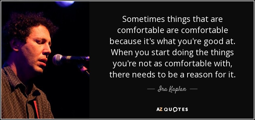 Sometimes things that are comfortable are comfortable because it's what you're good at. When you start doing the things you're not as comfortable with, there needs to be a reason for it. - Ira Kaplan