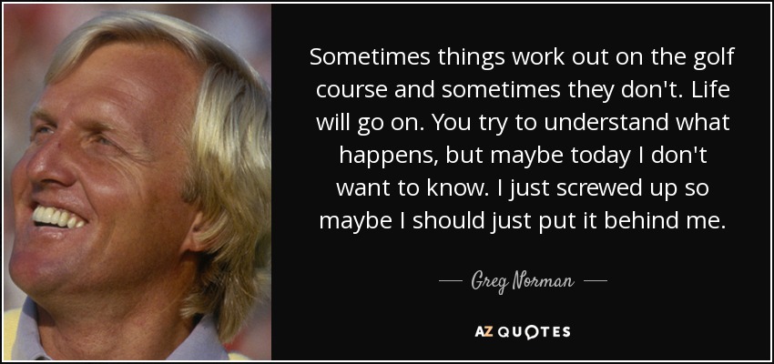 Sometimes things work out on the golf course and sometimes they don't. Life will go on. You try to understand what happens, but maybe today I don't want to know. I just screwed up so maybe I should just put it behind me. - Greg Norman