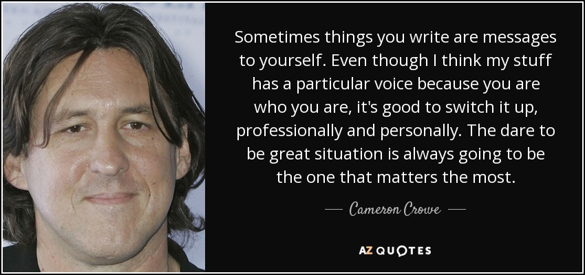 Sometimes things you write are messages to yourself. Even though I think my stuff has a particular voice because you are who you are, it's good to switch it up, professionally and personally. The dare to be great situation is always going to be the one that matters the most. - Cameron Crowe