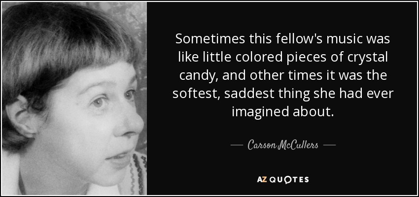 Sometimes this fellow's music was like little colored pieces of crystal candy, and other times it was the softest, saddest thing she had ever imagined about. - Carson McCullers