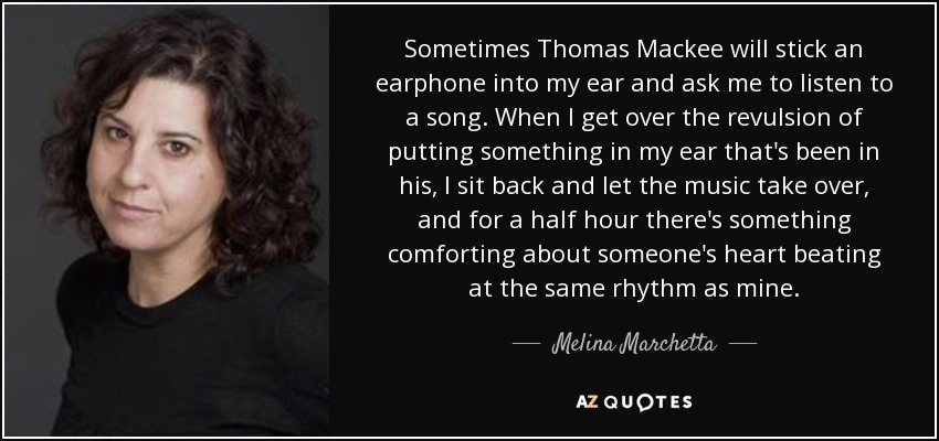 Sometimes Thomas Mackee will stick an earphone into my ear and ask me to listen to a song. When I get over the revulsion of putting something in my ear that's been in his, I sit back and let the music take over, and for a half hour there's something comforting about someone's heart beating at the same rhythm as mine. - Melina Marchetta
