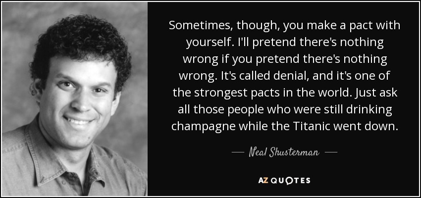 Sometimes, though, you make a pact with yourself. I'll pretend there's nothing wrong if you pretend there's nothing wrong. It's called denial, and it's one of the strongest pacts in the world. Just ask all those people who were still drinking champagne while the Titanic went down. - Neal Shusterman