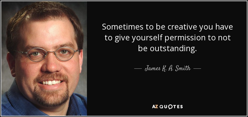 Sometimes to be creative you have to give yourself permission to not be outstanding. - James K. A. Smith