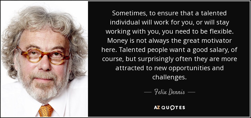 Sometimes, to ensure that a talented individual will work for you, or will stay working with you, you need to be flexible. Money is not always the great motivator here. Talented people want a good salary, of course, but surprisingly often they are more attracted to new opportunities and challenges. - Felix Dennis